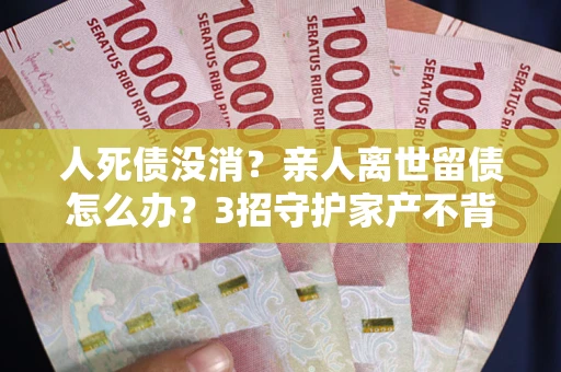 武汉人死债没消？亲人离世留债怎么办？3招守护家产不背锅