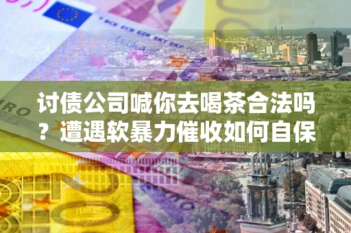 武汉讨债公司喊你去喝茶合法吗？遭遇软暴力催收如何自保？