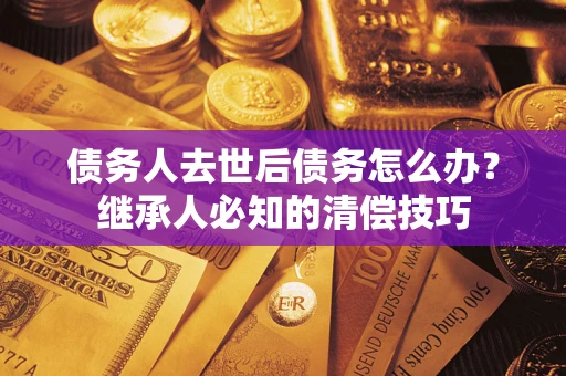 武汉债务人去世后债务怎么办？继承人必知的清偿技巧